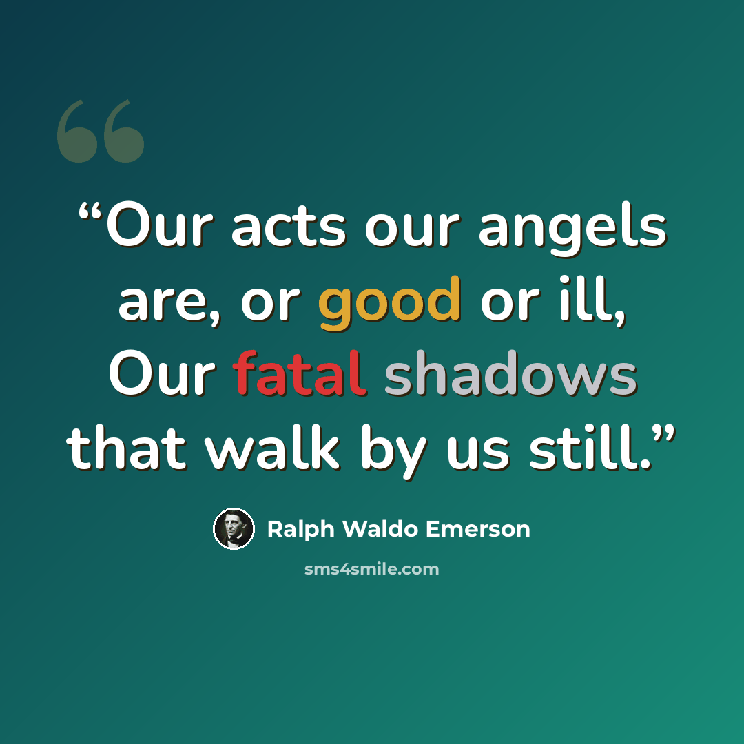 “Our acts our angels are, or good or ill, Our fatal shadows that walk by us still.” quote by Ralph Waldo Emerson