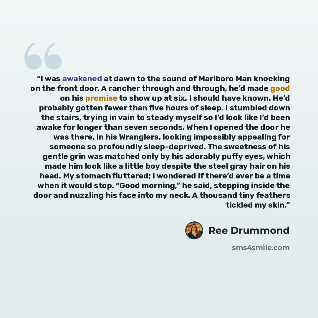 “I was awakened at dawn to the sound of Marlboro Man knocking on the front door. A rancher through and through, he’d made good on his promise to show up at six. I should have known. He’d probably gotten fewer than five hours of sleep. I stumbled down the stairs, trying in vain to steady myself so…” quote by Ree Drummond