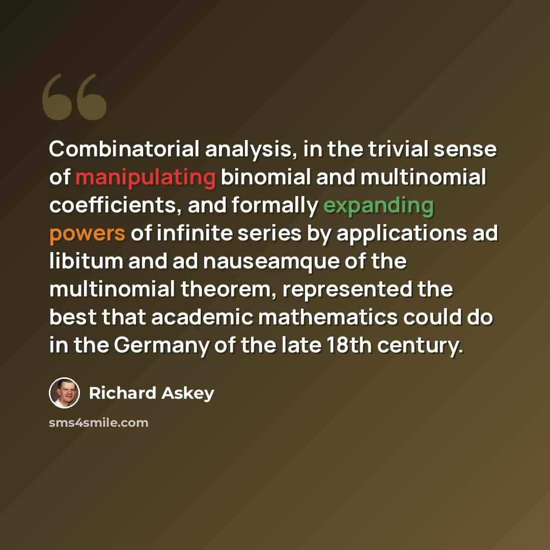 “Combinatorial analysis, in the trivial sense of manipulating binomial and multinomial coefficients, and formally expanding powers of infinite series by applications ad libitum and ad nauseamque of the multinomial theorem, represented the best that academic mathematics could do in the Germany of…” quote by Richard Askey