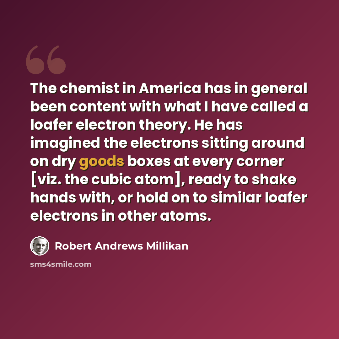“The chemist in America has in general been content with what I have called a loafer electron theory. He has imagined the electrons sitting around on dry goods boxes at every corner [viz. the cubic atom], ready to shake hands with, or hold on to similar loafer electrons in other atoms.” quote by Robert Andrews Millikan