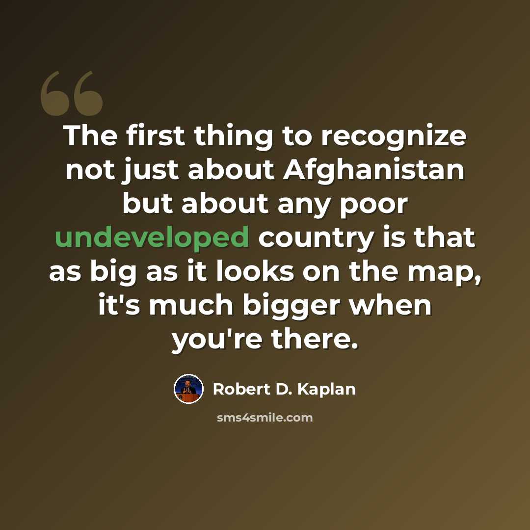 “The first thing to recognize not just about Afghanistan but about any poor undeveloped country is that as big as it looks on the map, it's much bigger when you're there.” quote by Robert D. Kaplan