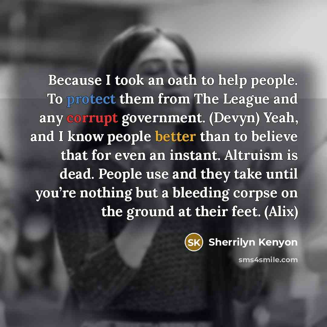 “Because I took an oath to help people. To protect them from The League and any corrupt government. (Devyn) Yeah, and I know people better than to believe that for even an instant. Altruism is dead. People use and they take until you’re nothing but a bleeding corpse on the ground at their feet…” quote by Sherrilyn Kenyon