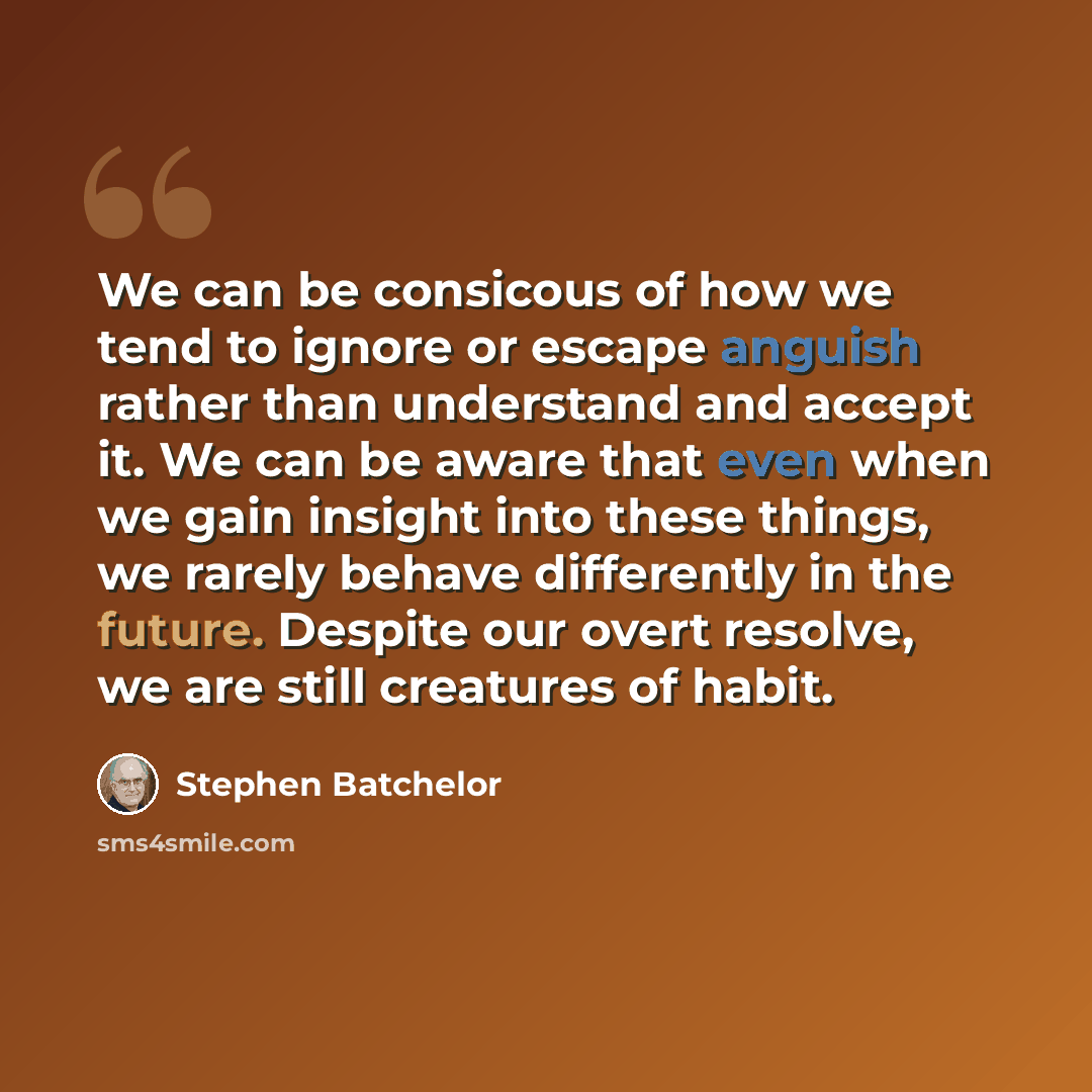 “We can be consicous of how we tend to ignore or escape anguish rather than understand and accept it. We can be aware that even when we gain insight into these things, we rarely behave differently in the future. Despite our overt resolve, we are still creatures of habit.” quote by Stephen Batchelor