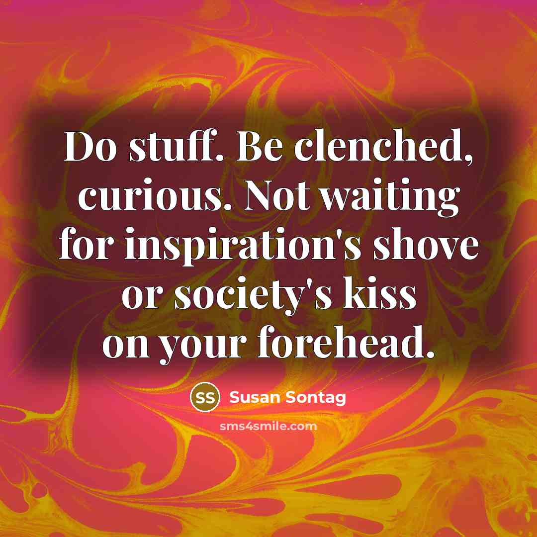 “Do stuff. Be clenched, curious. Not waiting for inspiration's shove or society's kiss on your forehead.” quote by Susan Sontag