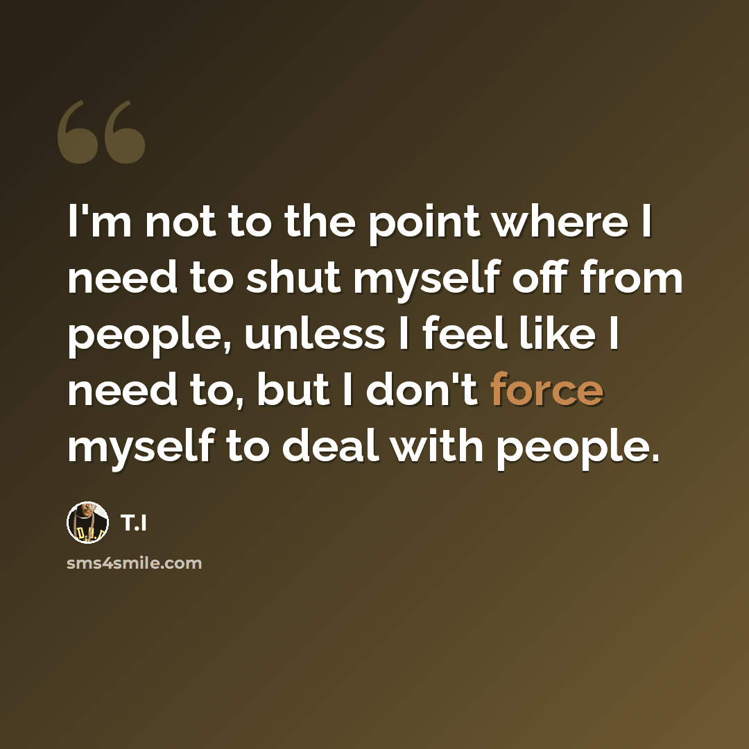 “I'm not to the point where I need to shut myself off from people, unless I feel like I need to, but I don't force myself to deal with people.” quote by T.I