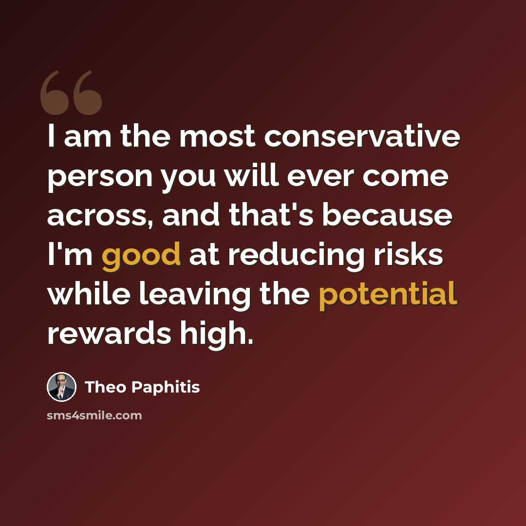 “I am the most conservative person you will ever come across, and that's because I'm good at reducing risks while leaving the potential rewards high.” quote by Theo Paphitis