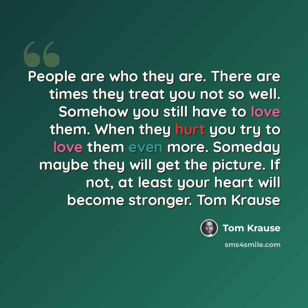 “People are who they are. There are times they treat you not so well. Somehow you still have to love them. When they hurt you try to love them even more. Someday maybe they will get the picture. If not, at least your heart will become stronger. Tom Krause” quote by Tom Krause