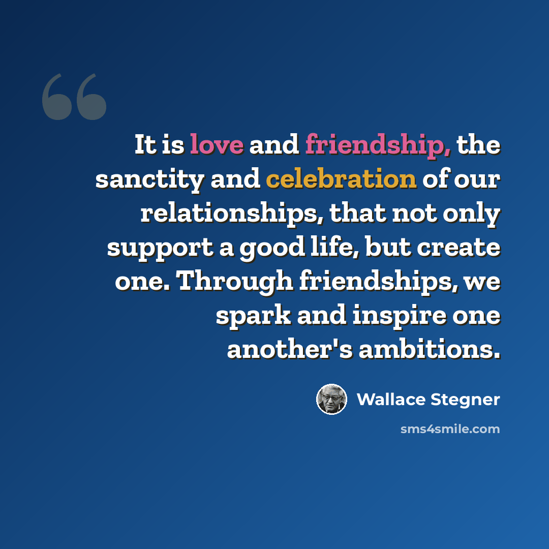 “It is love and friendship, the sanctity and celebration of our relationships, that not only support a good life, but create one. Through friendships, we spark and inspire one another's ambitions.” quote by Wallace Stegner