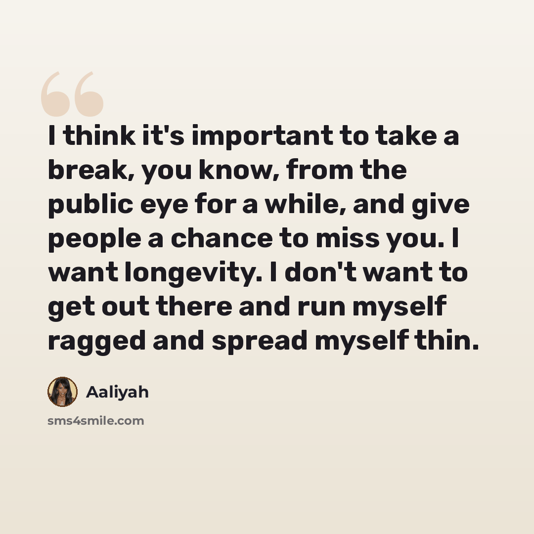 “I think it's important to take a break, you know, from the public eye for a while, and give people a chance to miss you. I want longevity. I don't want to get out there and run myself ragged and spread myself thin.” quote by Aaliyah