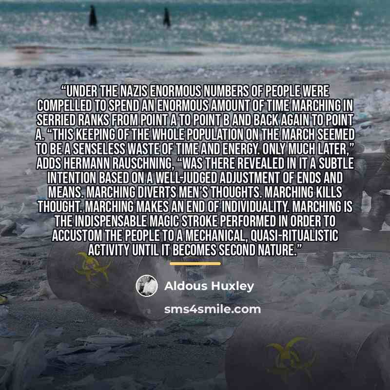“Under the Nazis enormous numbers of people were compelled to spend an enormous amount of time marching in serried ranks from point A to point B and back again to point A. “This keeping of the whole population on the march seemed to be a senseless waste of time and energy. Only much later,” adds…” quote by Aldous Huxley