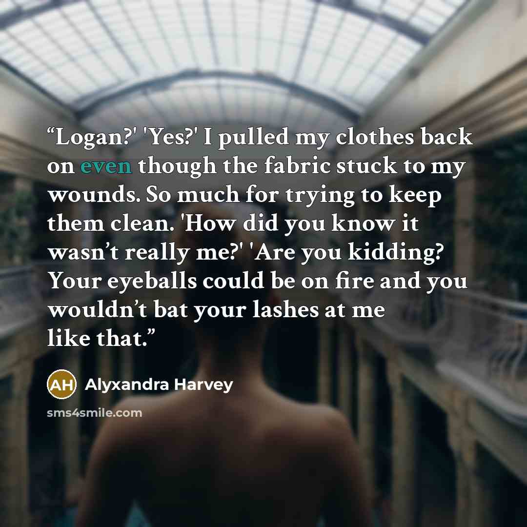 “Logan?' 'Yes?' I pulled my clothes back on even though the fabric stuck to my wounds. So much for trying to keep them clean. 'How did you know it wasn’t really me?' 'Are you kidding? Your eyeballs could be on fire and you wouldn’t bat your lashes at me like that.” quote by Alyxandra Harvey