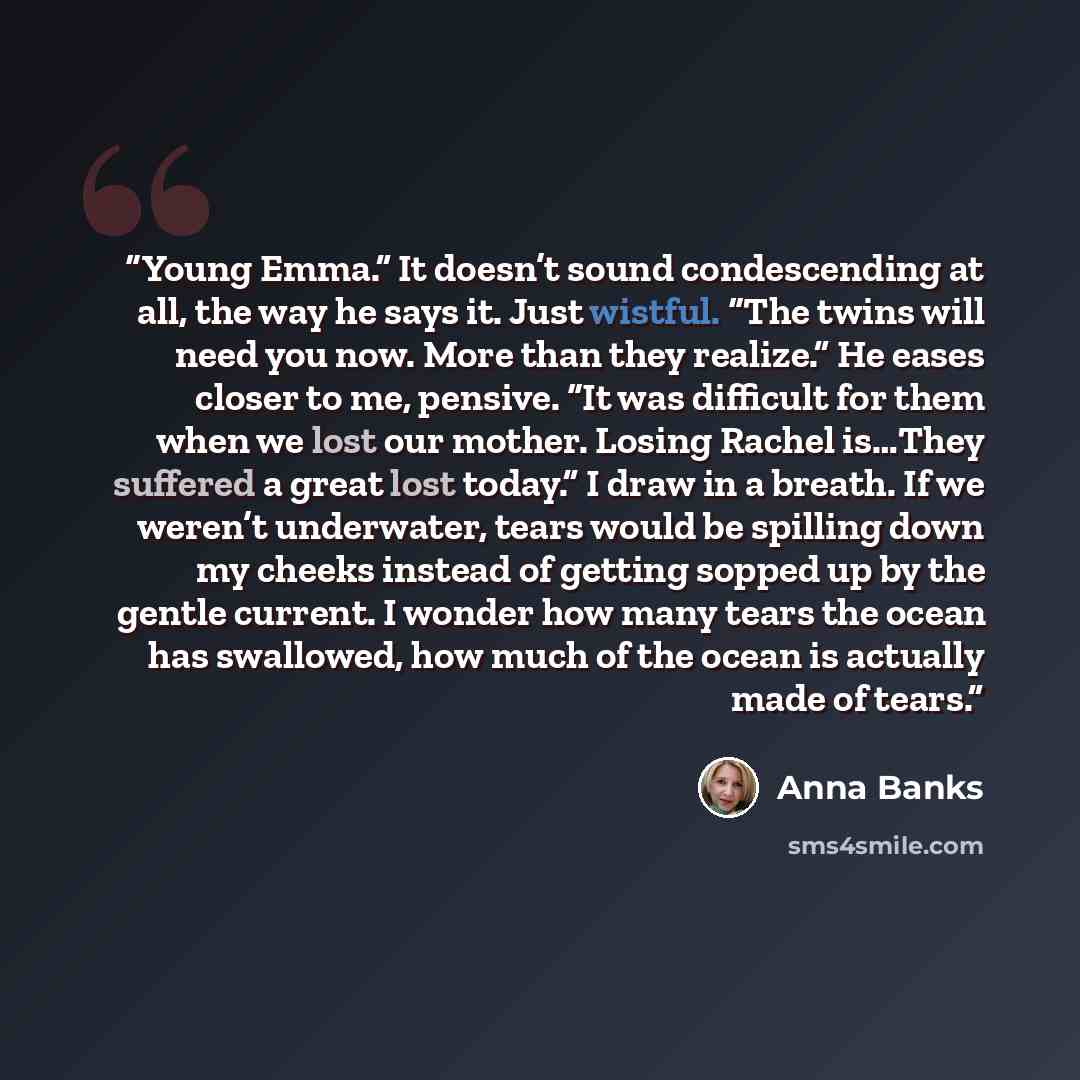 “Young Emma.” It doesn’t sound condescending at all, the way he says it. Just wistful. “The twins will need you now. More than they realize.” He eases closer to me, pensive. “It was difficult for them when we lost our mother. Losing Rachel is…They suffered a great lost today.” I draw in a breath…” quote by Anna Banks