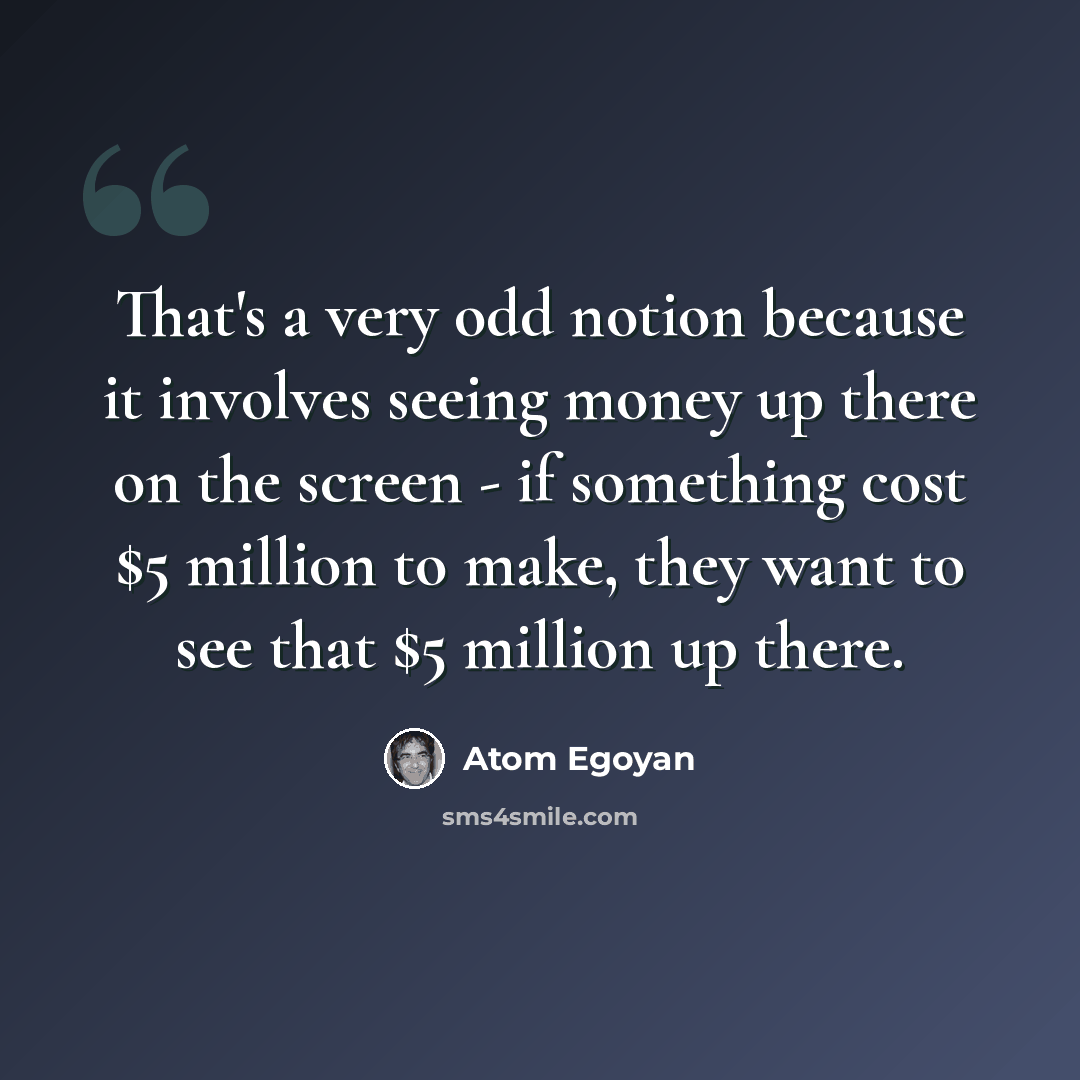 “That's a very odd notion because it involves seeing money up there on the screen - if something cost $5 million to make, they want to see that $5 million up there.” quote by Atom Egoyan