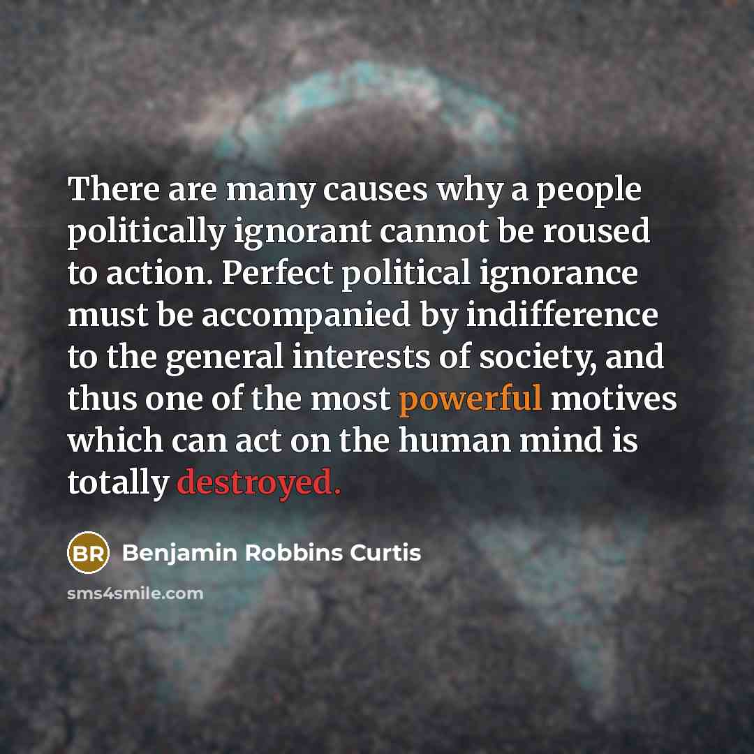 “There are many causes why a people politically ignorant cannot be roused to action. Perfect political ignorance must be accompanied by indifference to the general interests of society, and thus one of the most powerful motives which can act on the human mind is totally destroyed.” quote by Benjamin Robbins Curtis