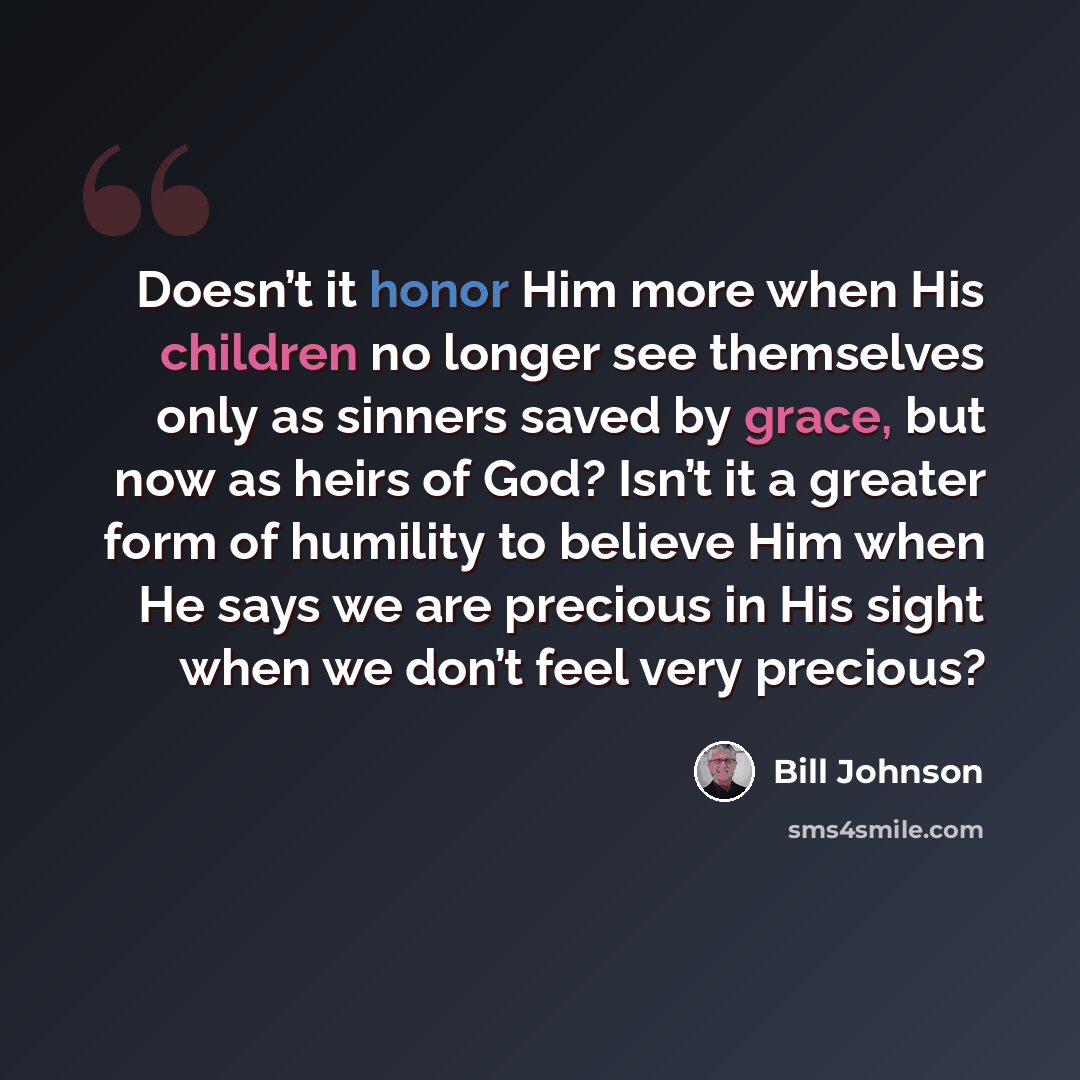 “Doesn’t it honor Him more when His children no longer see themselves only as sinners saved by grace, but now as heirs of God? Isn’t it a greater form of humility to believe Him when He says we are precious in His sight when we don’t feel very precious?” quote by Bill Johnson