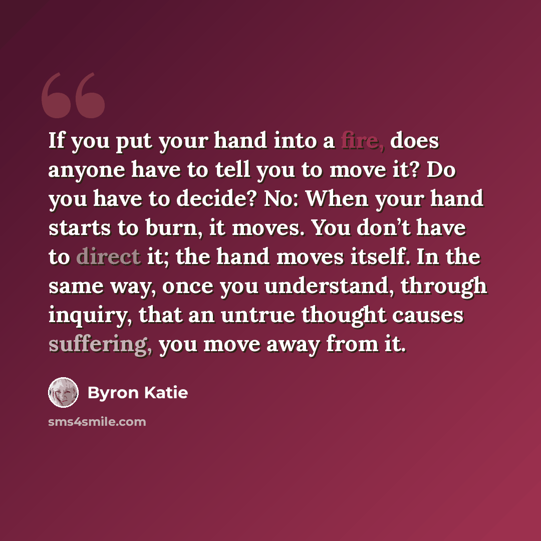 “If you put your hand into a fire, does anyone have to tell you to move it? Do you have to decide? No: When your hand starts to burn, it moves. You don’t have to direct it; the hand moves itself. In the same way, once you understand, through inquiry, that an untrue thought causes suffering, you…” quote by Byron Katie