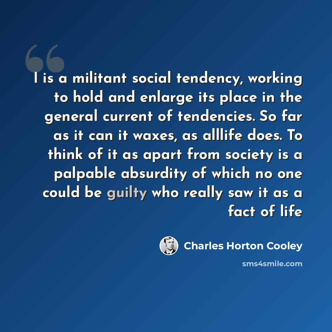 “I is a militant social tendency, working to hold and enlarge its place in the general current of tendencies. So far as it can it waxes, as alllife does. To think of it as apart from society is a palpable absurdity of which no one could be guilty who really saw it as a fact of life” quote by Charles Horton Cooley