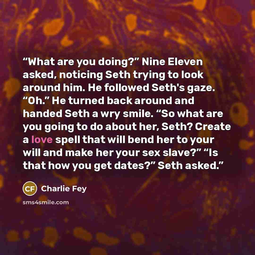 “What are you doing?” Nine Eleven asked, noticing Seth trying to look around him. He followed Seth's gaze. “Oh.” He turned back around and handed Seth a wry smile. “So what are you going to do about her, Seth? Create a love spell that will bend her to your will and make her your sex slave?” “Is…” quote by Charlie Fey