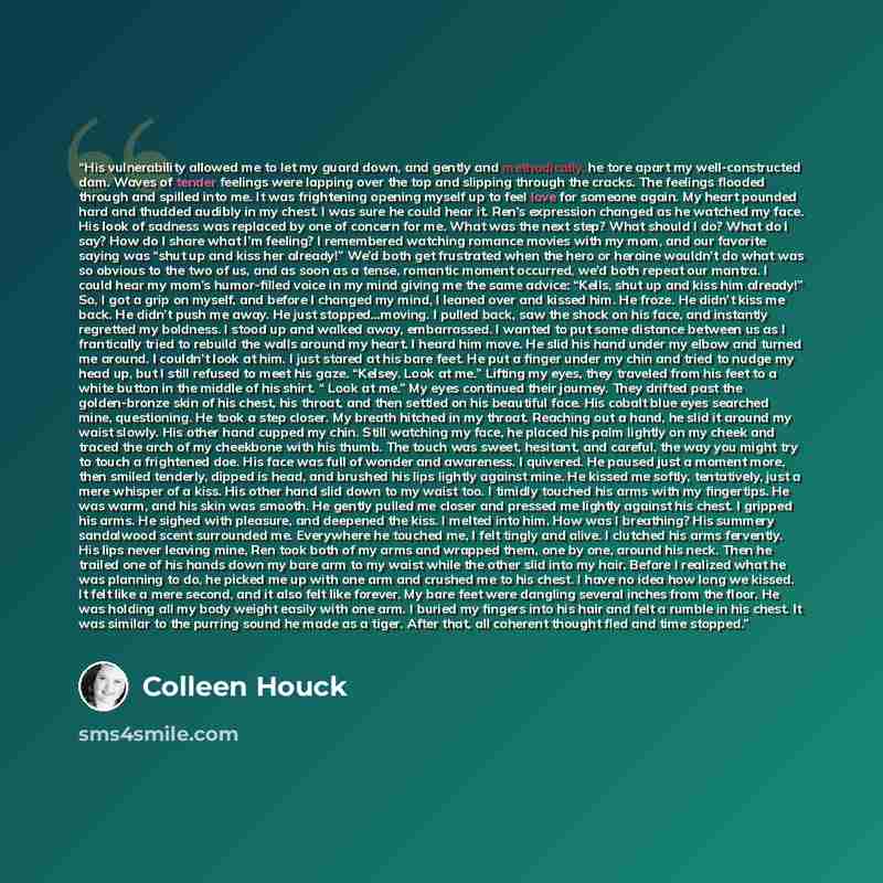 “His vulnerability allowed me to let my guard down, and gently and methodically, he tore apart my well-constructed dam. Waves of tender feelings were lapping over the top and slipping through the cracks. The feelings flooded through and spilled into me. It was frightening opening myself up to feel…” quote by Colleen Houck