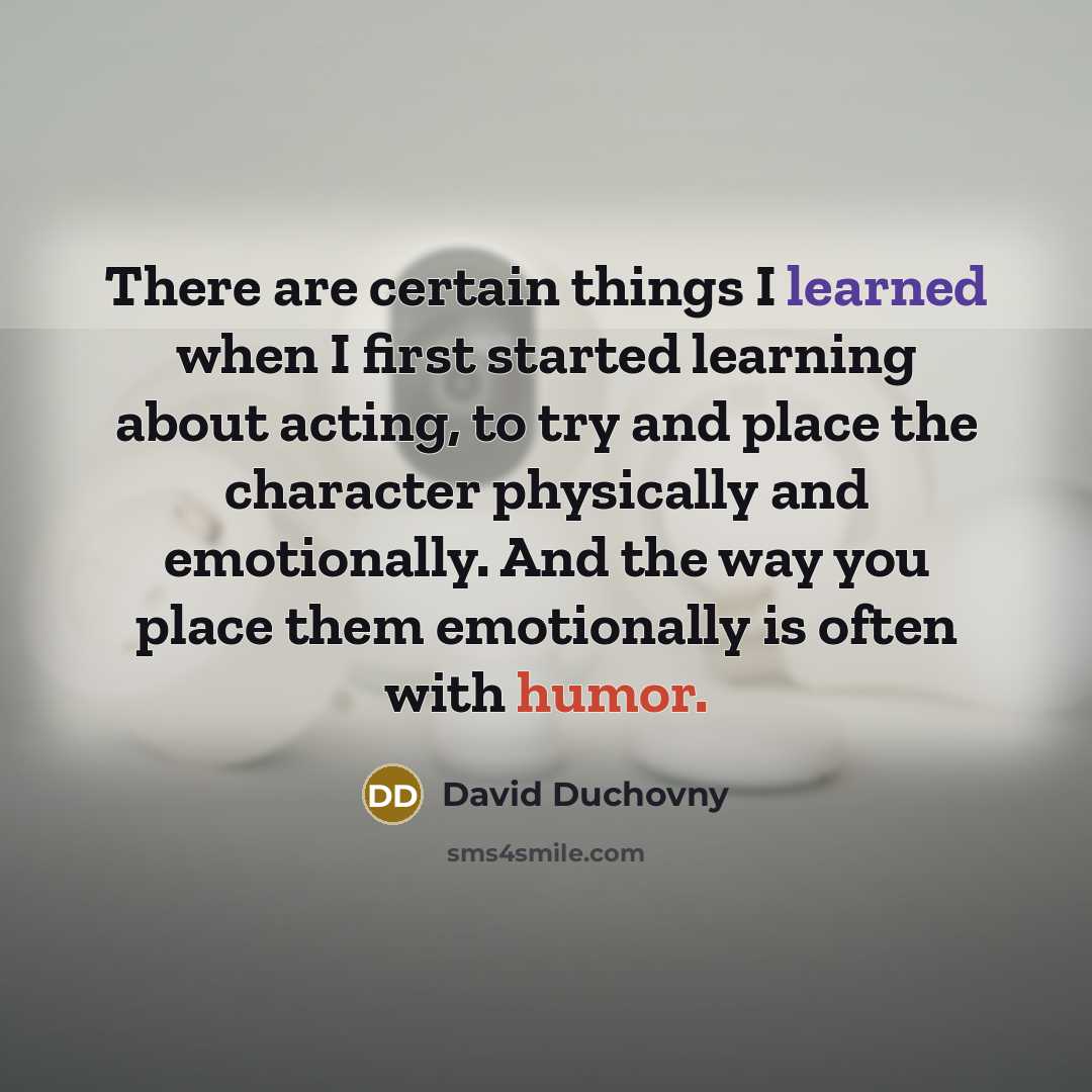“There are certain things I learned when I first started learning about acting, to try and place the character physically and emotionally. And the way you place them emotionally is often with humor.” quote by David Duchovny