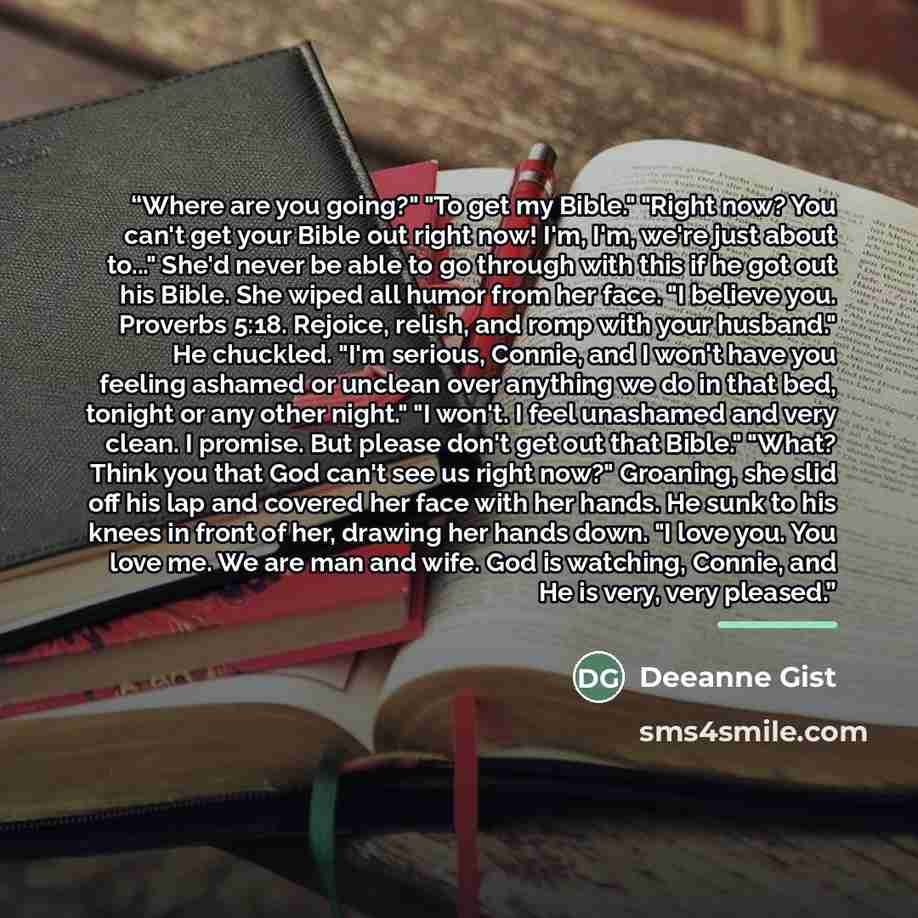 “Where are you going?" "To get my Bible." "Right now? You can't get your Bible out right now! I'm, I'm, we're just about to..." She'd never be able to go through with this if he got out his Bible. She wiped all humor from her face. "I believe you. Proverbs 5:18. Rejoice, relish, and romp with your…” quote by Deeanne Gist