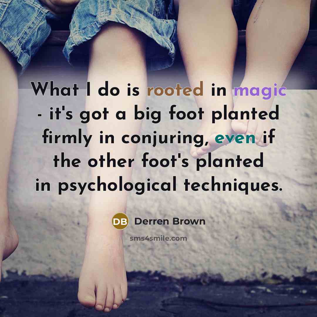 “What I do is rooted in magic - it's got a big foot planted firmly in conjuring, even if the other foot's planted in psychological techniques.” quote by Derren Brown