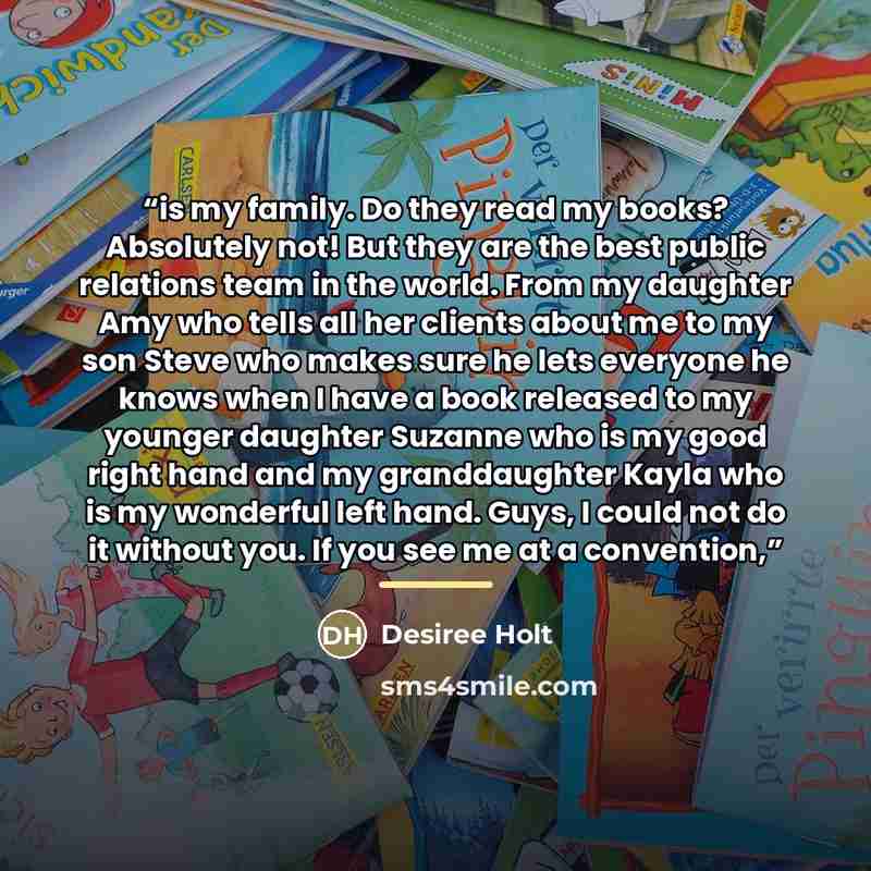 “is my family. Do they read my books? Absolutely not! But they are the best public relations team in the world. From my daughter Amy who tells all her clients about me to my son Steve who makes sure he lets everyone he knows when I have a book released to my younger daughter Suzanne who is my good…” quote by Desiree Holt