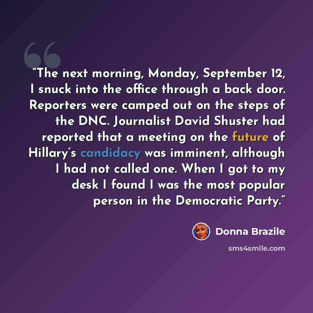 “The next morning, Monday, September 12, I snuck into the office through a back door. Reporters were camped out on the steps of the DNC. Journalist David Shuster had reported that a meeting on the future of Hillary’s candidacy was imminent, although I had not called one. When I got to my desk I…” quote by Donna Brazile