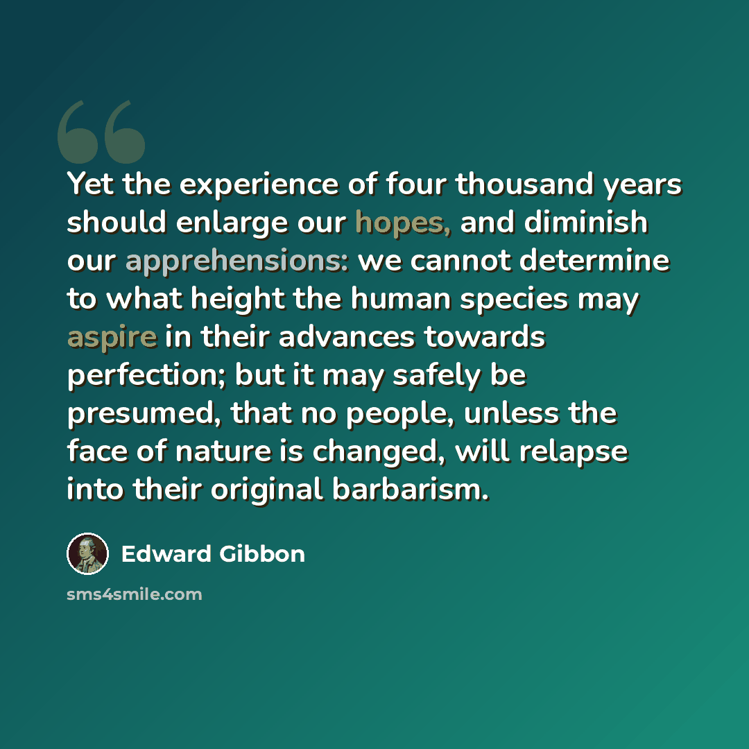 “Yet the experience of four thousand years should enlarge our hopes, and diminish our apprehensions: we cannot determine to what height the human species may aspire in their advances towards perfection; but it may safely be presumed, that no people, unless the face of nature is changed, will…” quote by Edward Gibbon