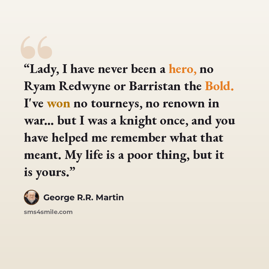 “Lady, I have never been a hero, no Ryam Redwyne or Barristan the Bold. I've won no tourneys, no renown in war... but I was a knight once, and you have helped me remember what that meant. My life is a poor thing, but it is yours.” quote by George R.R. Martin
