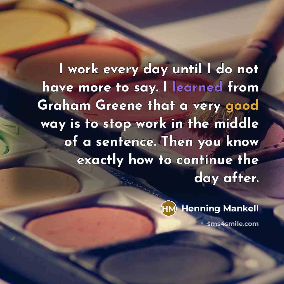 “I work every day until I do not have more to say. I learned from Graham Greene that a very good way is to stop work in the middle of a sentence. Then you know exactly how to continue the day after.” quote by Henning Mankell