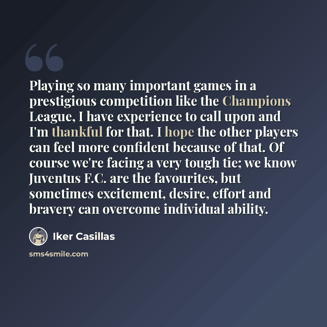 “Playing so many important games in a prestigious competition like the Champions League, I have experience to call upon and I'm thankful for that. I hope the other players can feel more confident because of that. Of course we're facing a very tough tie; we know Juventus F.C. are the favourites, but…” quote by Iker Casillas