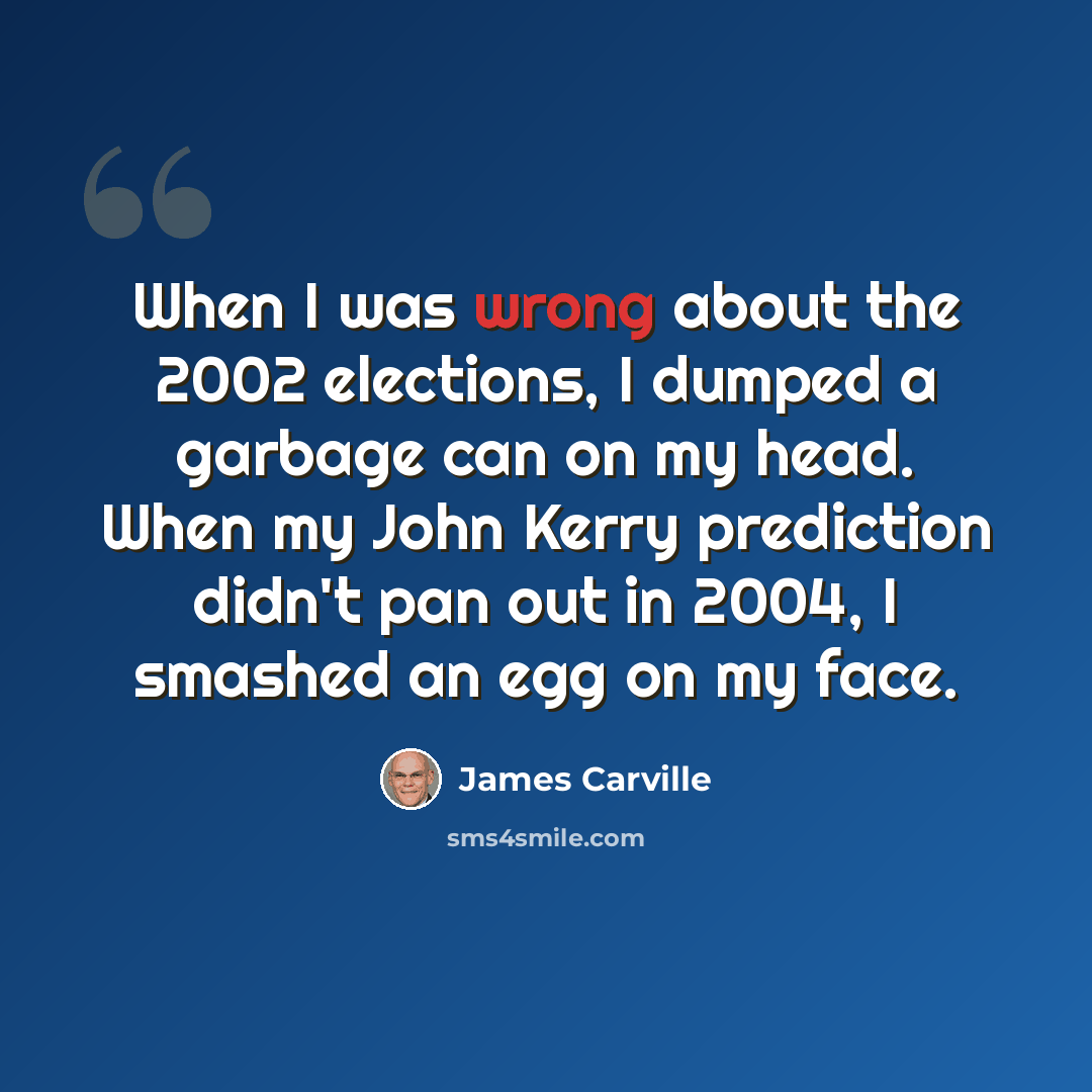 “When I was wrong about the 2002 elections, I dumped a garbage can on my head. When my John Kerry prediction didn't pan out in 2004, I smashed an egg on my face.” quote by James Carville