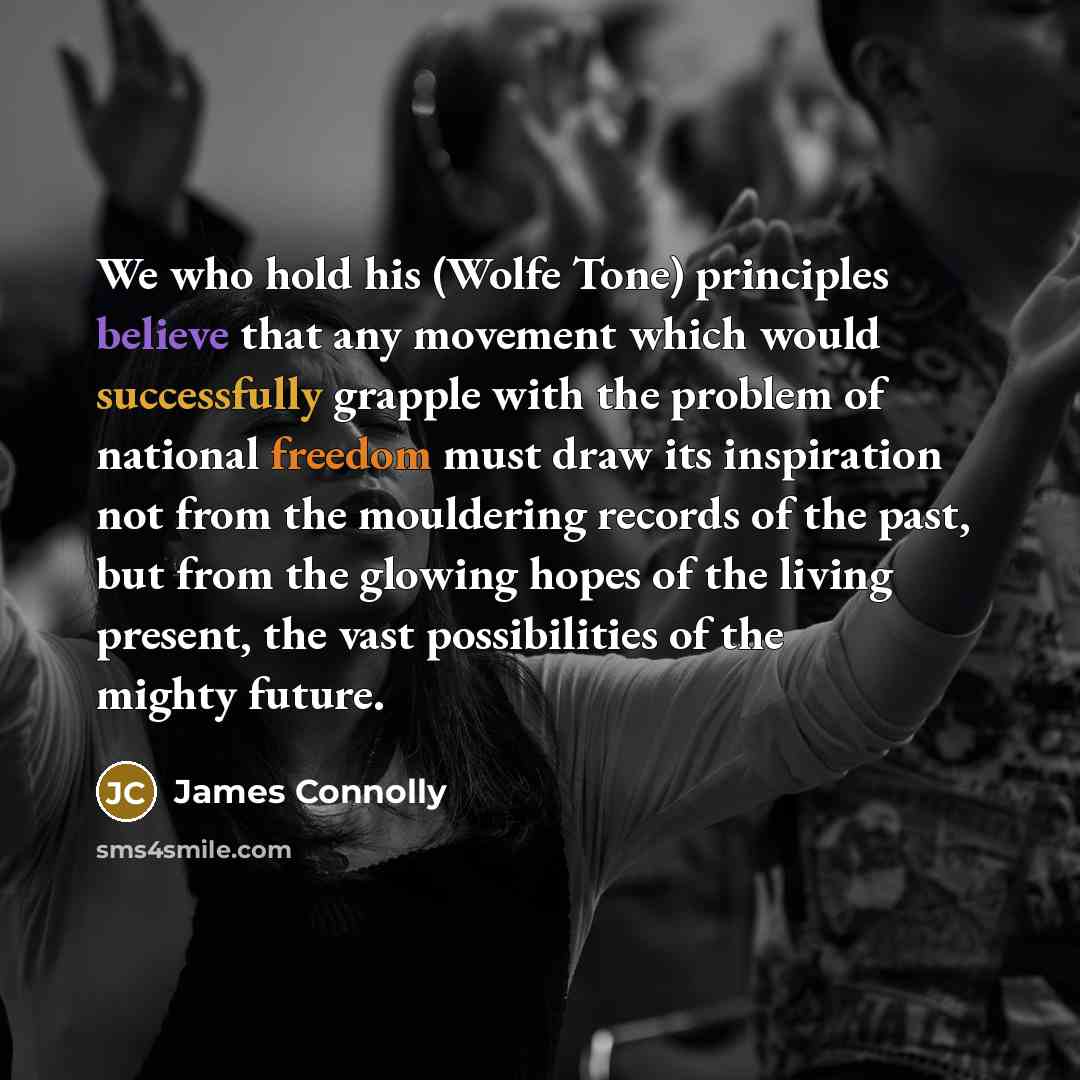 “We who hold his (Wolfe Tone) principles believe that any movement which would successfully grapple with the problem of national freedom must draw its inspiration not from the mouldering records of the past, but from the glowing hopes of the living present, the vast possibilities of the mighty…” quote by James Connolly