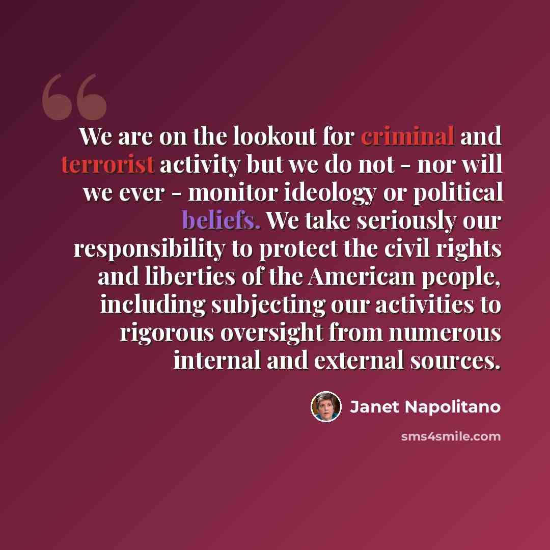 “We are on the lookout for criminal and terrorist activity but we do not - nor will we ever - monitor ideology or political beliefs. We take seriously our responsibility to protect the civil rights and liberties of the American people, including subjecting our activities to rigorous oversight from…” quote by Janet Napolitano