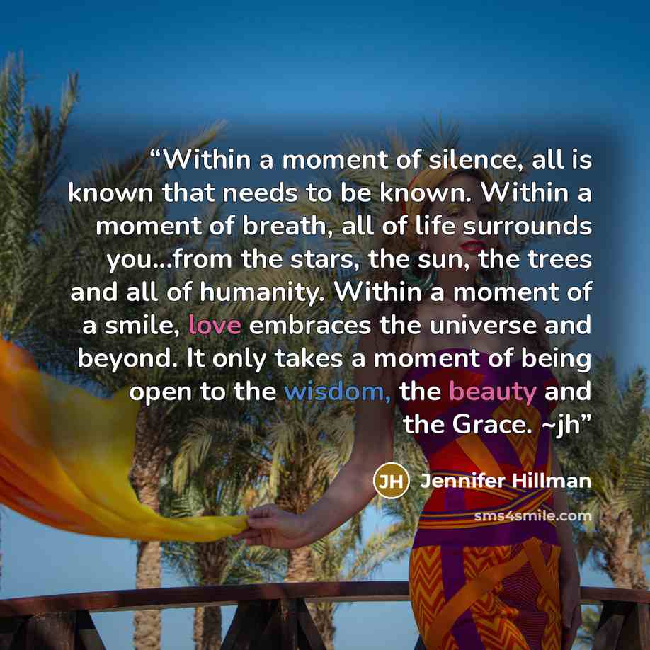“Within a moment of silence, all is known that needs to be known. Within a moment of breath, all of life surrounds you...from the stars, the sun, the trees and all of humanity. Within a moment of a smile, love embraces the universe and beyond. It only takes a moment of being open to the wisdom, the…” quote by Jennifer Hillman