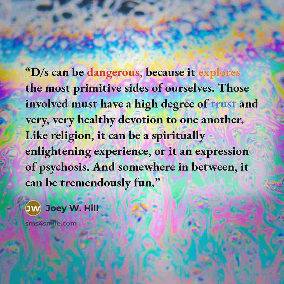 “D/s can be dangerous, because it explores the most primitive sides of ourselves. Those involved must have a high degree of trust and very, very healthy devotion to one another. Like religion, it can be a spiritually enlightening experience, or it an expression of psychosis. And somewhere in…” quote by Joey W. Hill