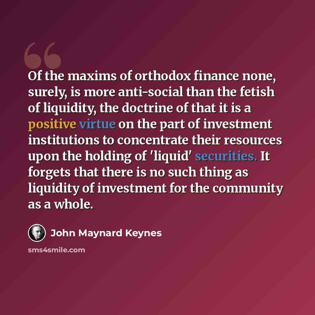 “Of the maxims of orthodox finance none, surely, is more anti-social than the fetish of liquidity, the doctrine of that it is a positive virtue on the part of investment institutions to concentrate their resources upon the holding of 'liquid' securities. It forgets that there is no such thing as…” quote by John Maynard Keynes