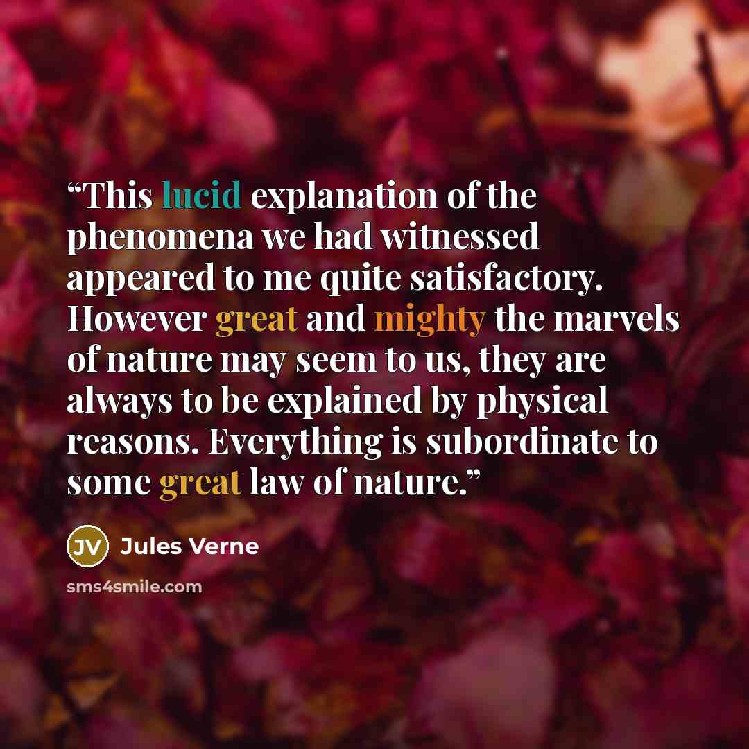 “This lucid explanation of the phenomena we had witnessed appeared to me quite satisfactory. However great and mighty the marvels of nature may seem to us, they are always to be explained by physical reasons. Everything is subordinate to some great law of nature.” quote by Jules Verne