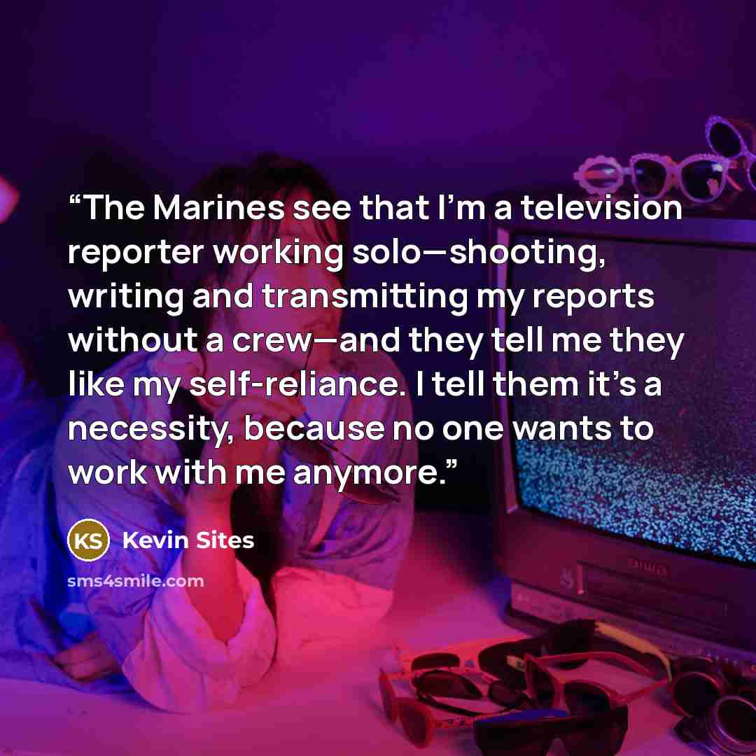 “The Marines see that I’m a television reporter working solo—shooting, writing and transmitting my reports without a crew—and they tell me they like my self-reliance. I tell them it’s a necessity, because no one wants to work with me anymore.” quote by Kevin Sites