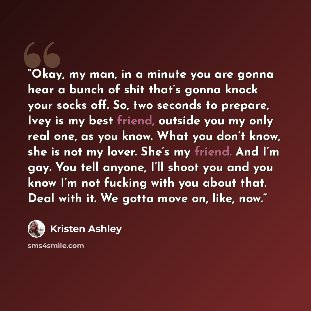 “Okay, my man, in a minute you are gonna hear a bunch of shit that’s gonna knock your socks off. So, two seconds to prepare, Ivey is my best friend, outside you my only real one, as you know. What you don’t know, she is not my lover. She’s my friend. And I’m gay. You tell anyone, I’ll shoot you and…” quote by Kristen Ashley