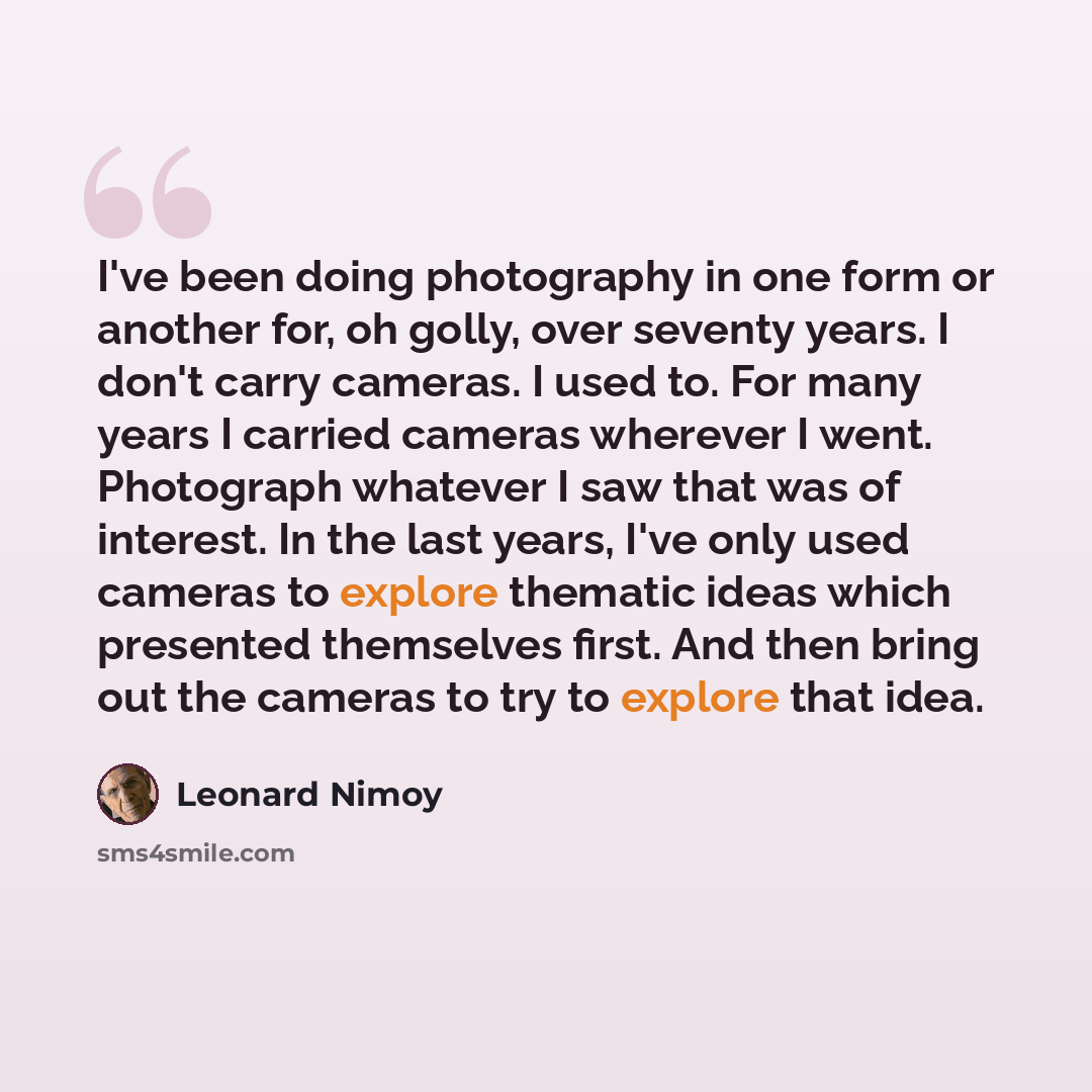 “I've been doing photography in one form or another for, oh golly, over seventy years. I don't carry cameras. I used to. For many years I carried cameras wherever I went. Photograph whatever I saw that was of interest. In the last years, I've only used cameras to explore thematic ideas which…” quote by Leonard Nimoy