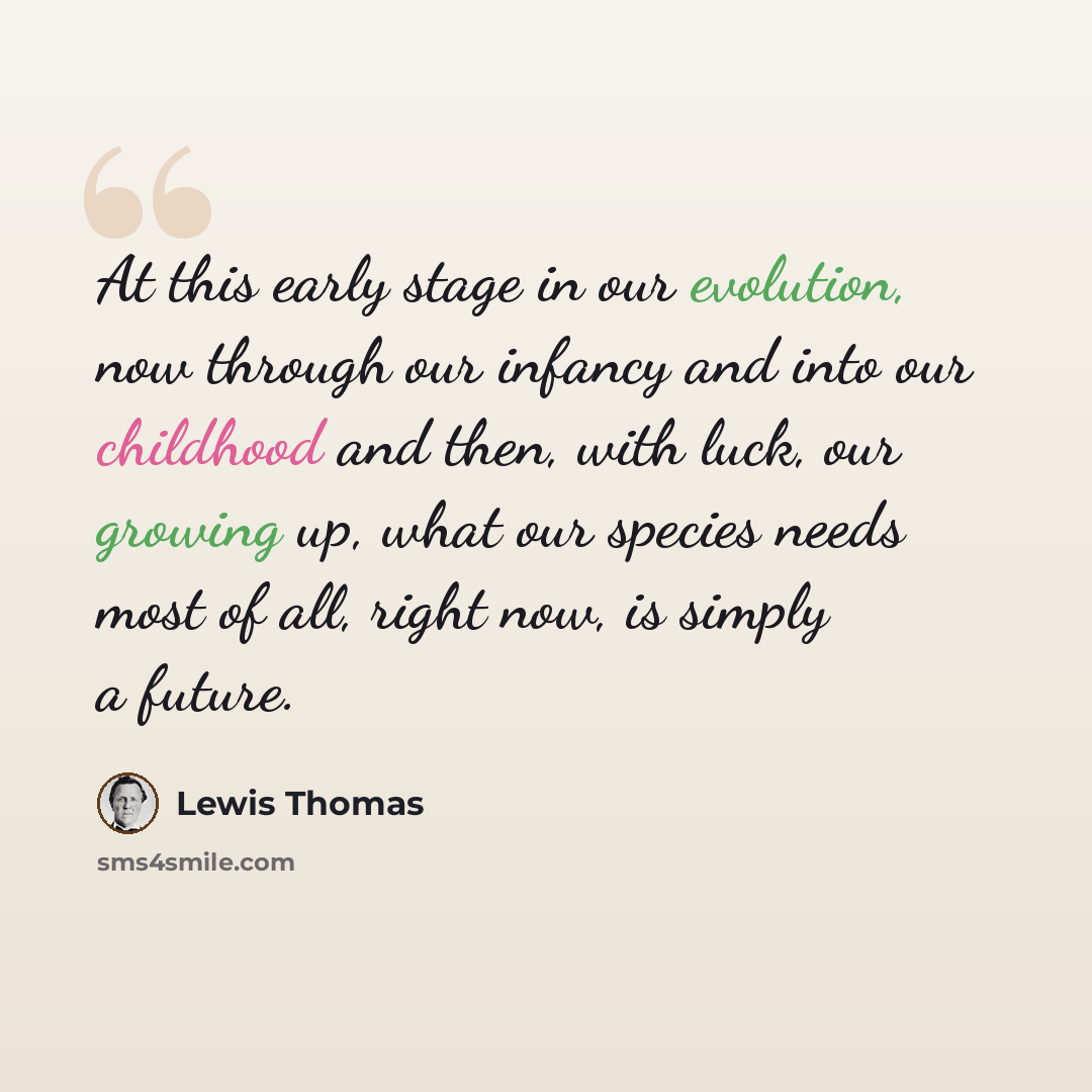 “At this early stage in our evolution, now through our infancy and into our childhood and then, with luck, our growing up, what our species needs most of all, right now, is simply a future.” quote by Lewis Thomas