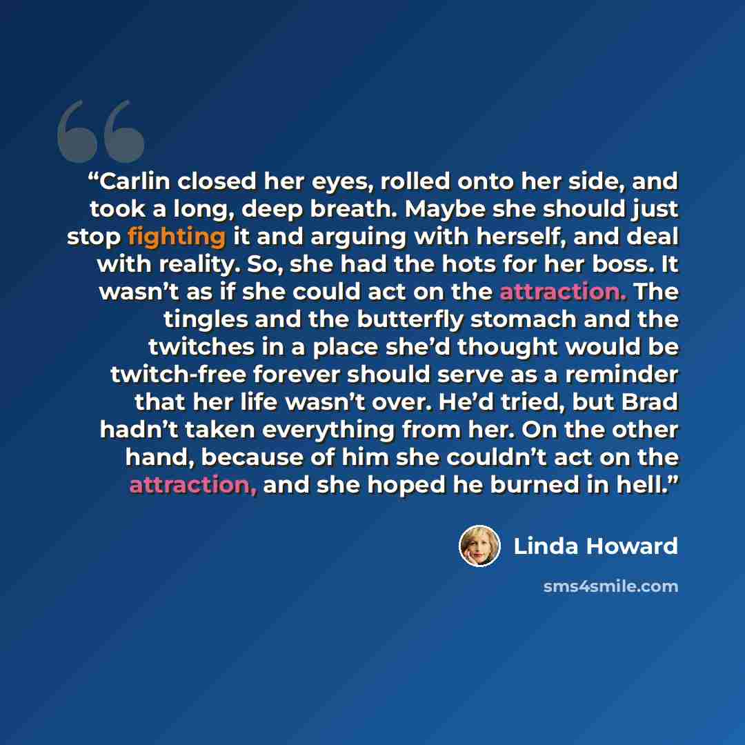 “Carlin closed her eyes, rolled onto her side, and took a long, deep breath. Maybe she should just stop fighting it and arguing with herself, and deal with reality. So, she had the hots for her boss. It wasn’t as if she could act on the attraction. The tingles and the butterfly stomach and the…” quote by Linda Howard