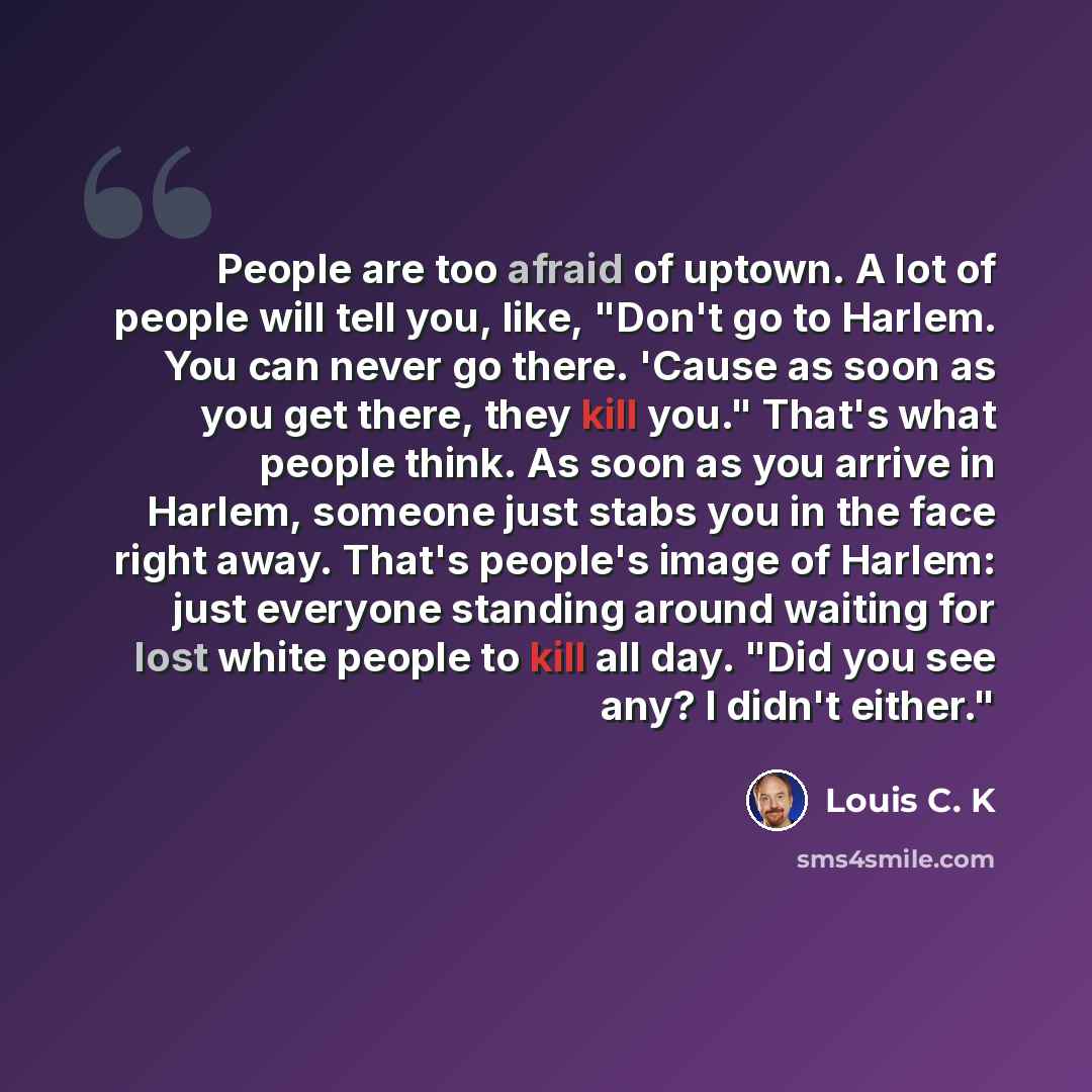 “People are too afraid of uptown. A lot of people will tell you, like, "Don't go to Harlem. You can never go there. 'Cause as soon as you get there, they kill you." That's what people think. As soon as you arrive in Harlem, someone just stabs you in the face right away. That's people's image of…” quote by Louis C. K