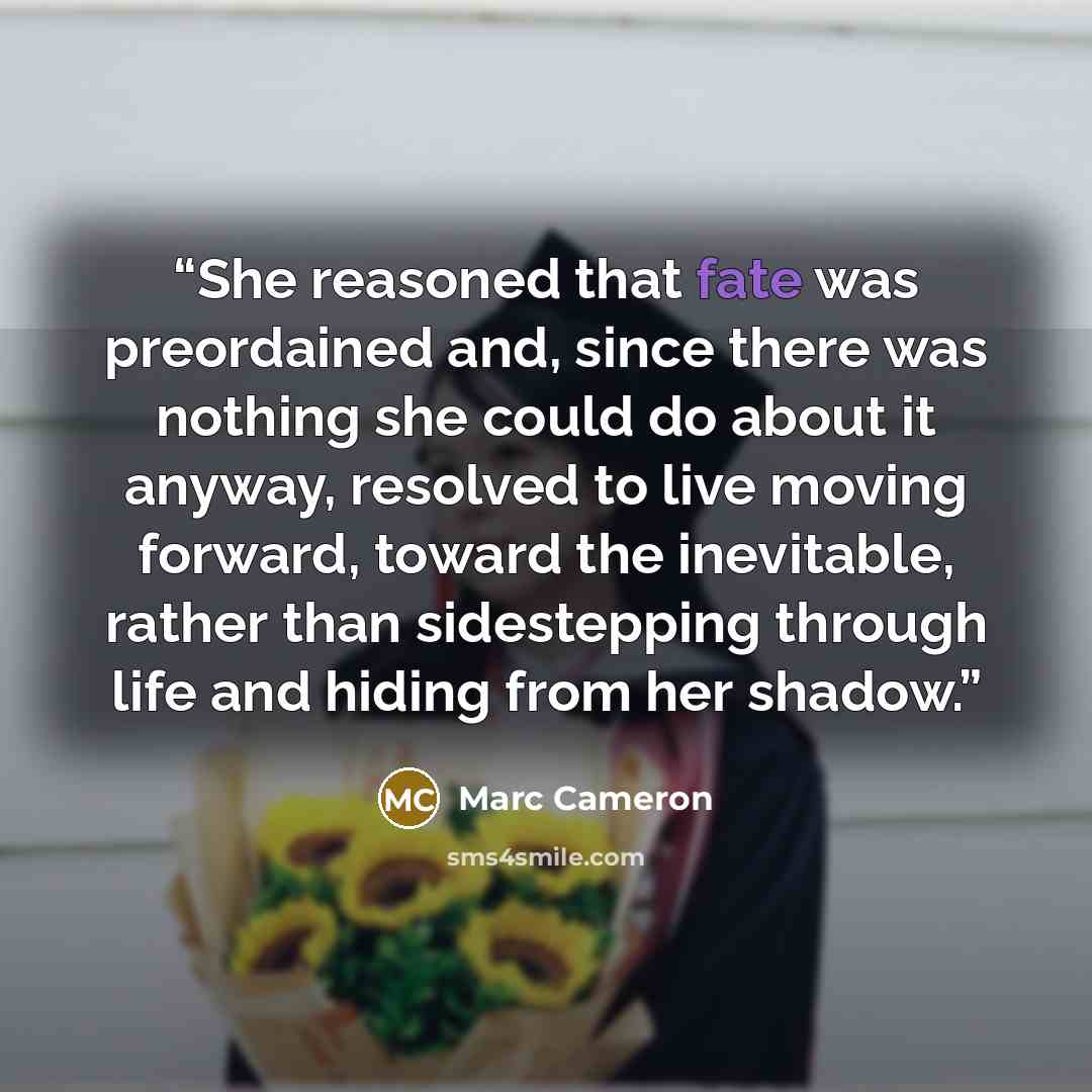 “She reasoned that fate was preordained and, since there was nothing she could do about it anyway, resolved to live moving forward, toward the inevitable, rather than sidestepping through life and hiding from her shadow.” quote by Marc Cameron