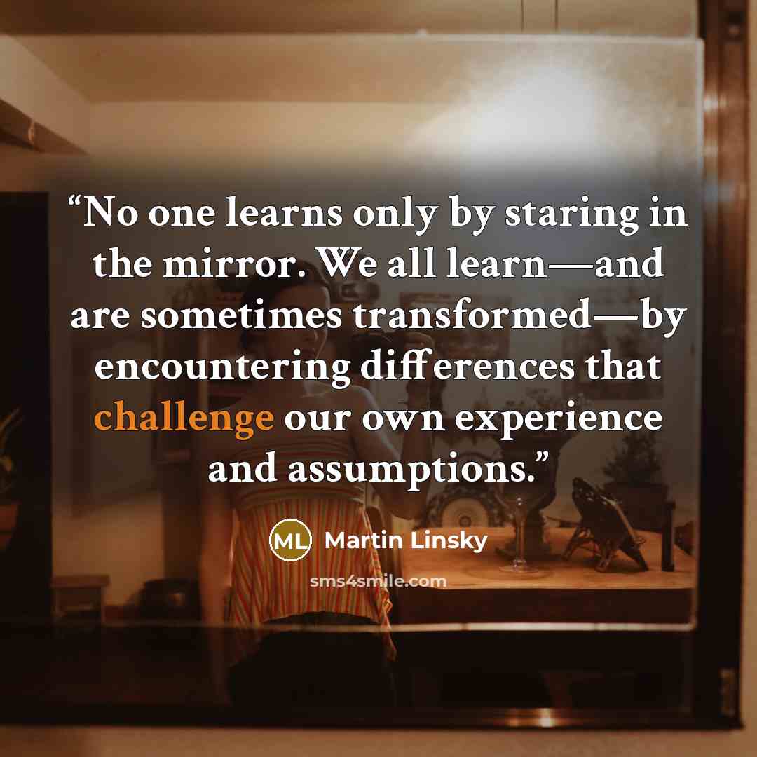 “No one learns only by staring in the mirror. We all learn—and are sometimes transformed—by encountering differences that challenge our own experience and assumptions.” quote by Martin Linsky