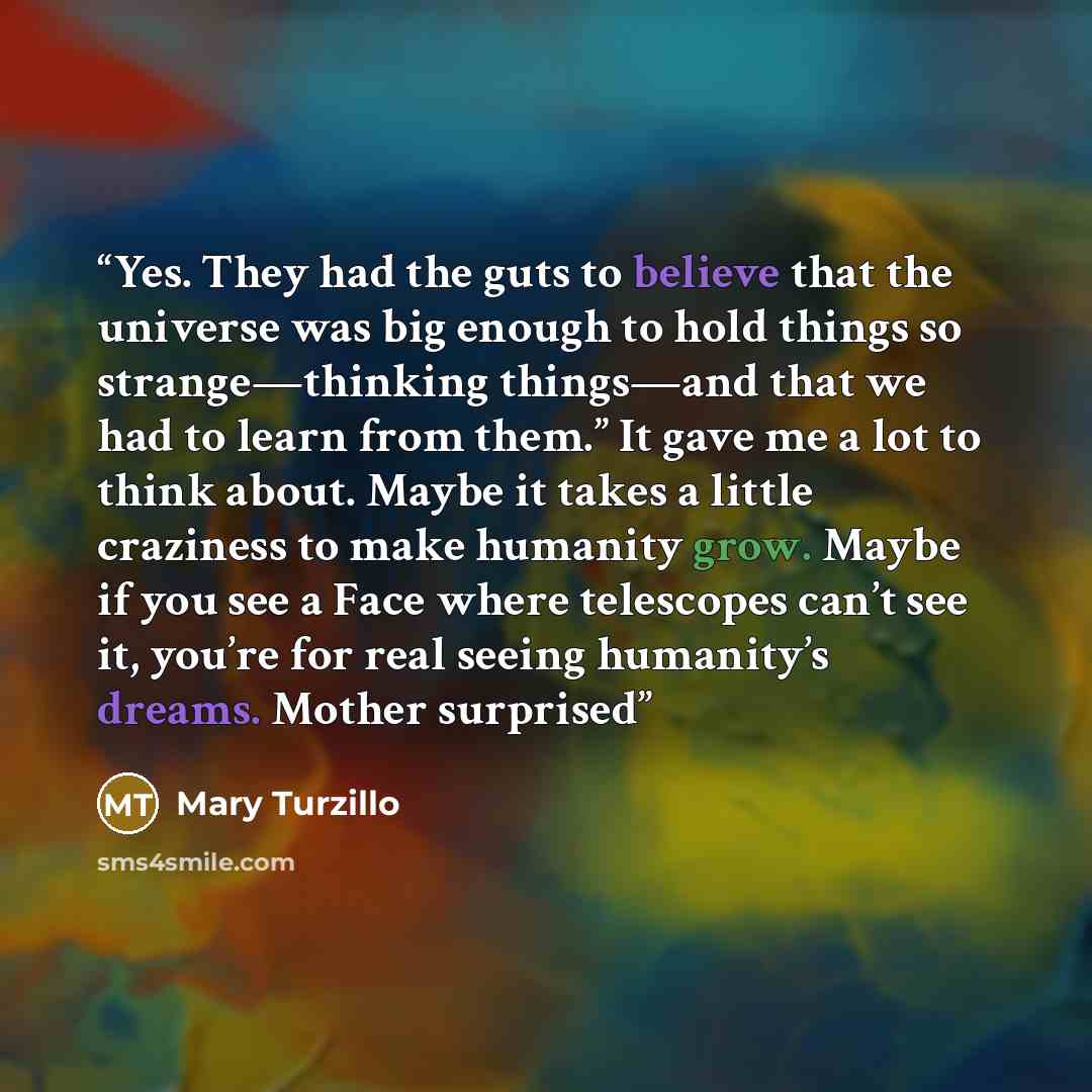 “Yes. They had the guts to believe that the universe was big enough to hold things so strange—thinking things—and that we had to learn from them.” It gave me a lot to think about. Maybe it takes a little craziness to make humanity grow. Maybe if you see a Face where telescopes can’t see it, you’re…” quote by Mary Turzillo