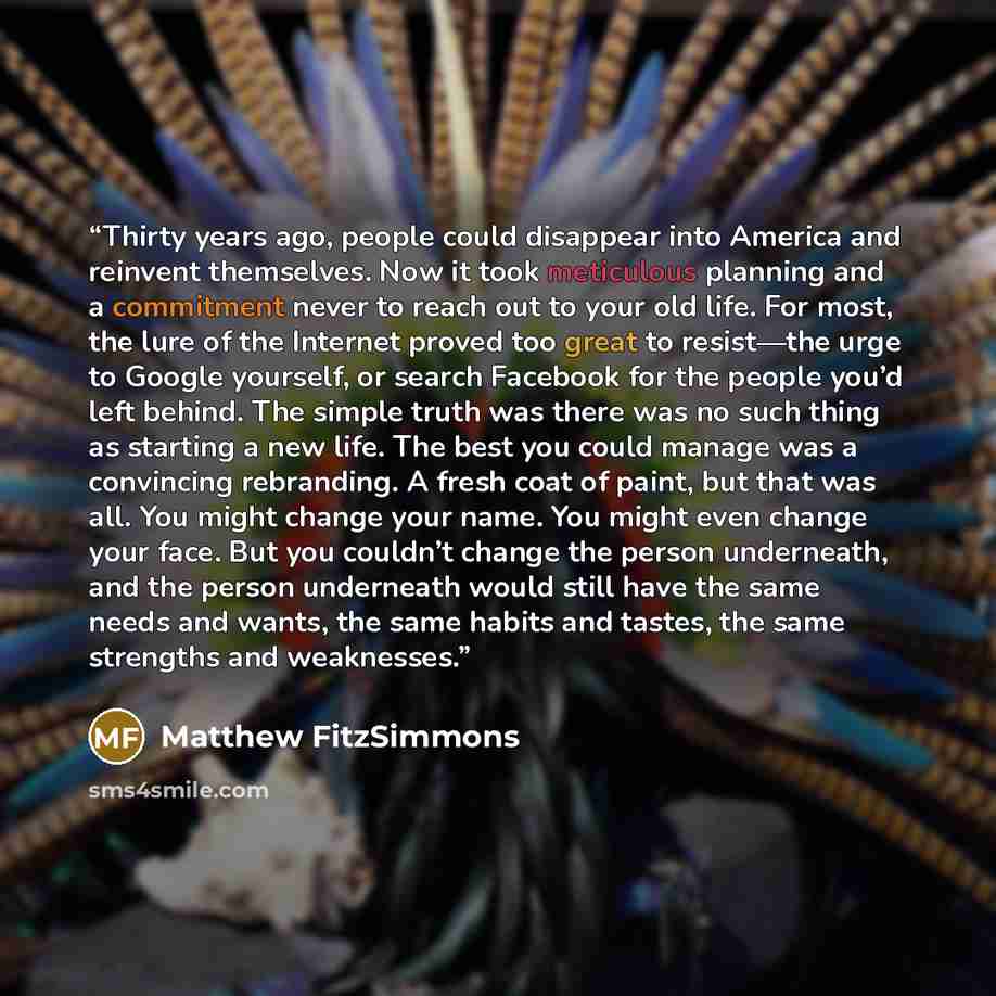 “Thirty years ago, people could disappear into America and reinvent themselves. Now it took meticulous planning and a commitment never to reach out to your old life. For most, the lure of the Internet proved too great to resist—the urge to Google yourself, or search Facebook for the people you’d…” quote by Matthew FitzSimmons
