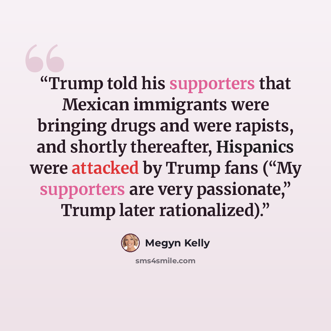 “Trump told his supporters that Mexican immigrants were bringing drugs and were rapists, and shortly thereafter, Hispanics were attacked by Trump fans (“My supporters are very passionate,” Trump later rationalized).” quote by Megyn Kelly